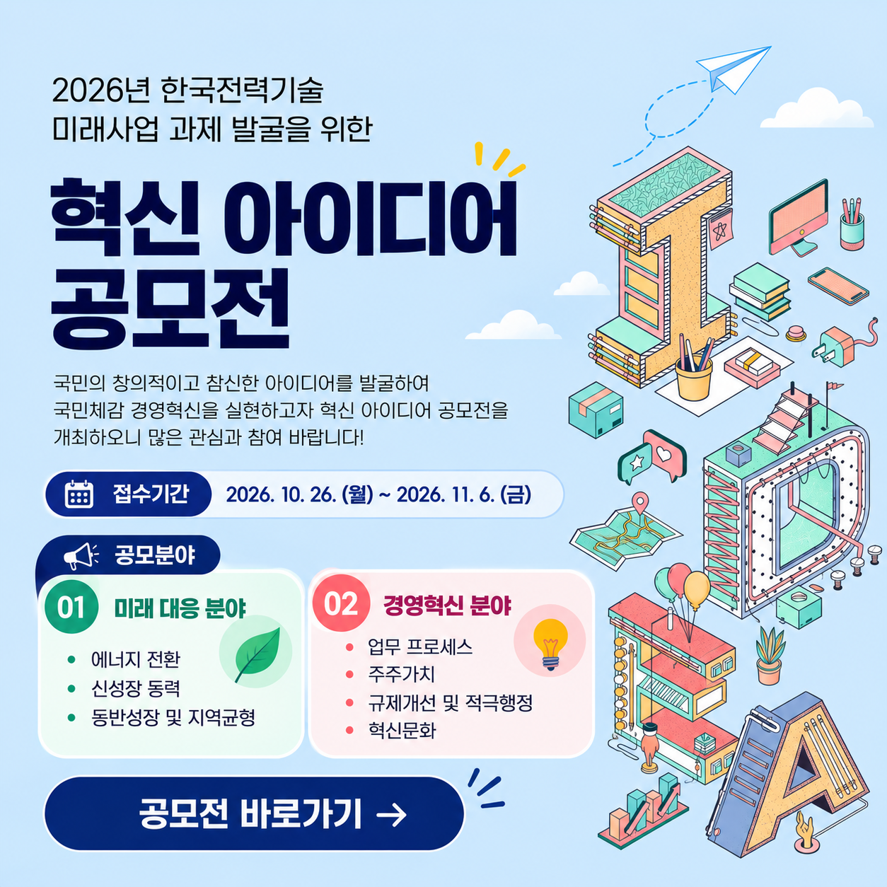 2026년 한국전력기술 혁신 아이디어 공모전국민의 창의적이고 참신한 아이디어를 발굴하여 국민체감 경영혁신을 실현하고자 혁신 아이디어 공모전을개최하오니 많은 관심과 참여 바랍니다!접수기간 : 2026.10.26(월)~ 2026.11.6(금)공모분야01. 미래 대응 분야- 에너지 전환- 신성장 동력- 동반성장 및 지역균형02. 경영혁신 분야- 업무 프로세스- 주주가치- 규제개선 및 적극행정- 혁신문화공모전 바로가기